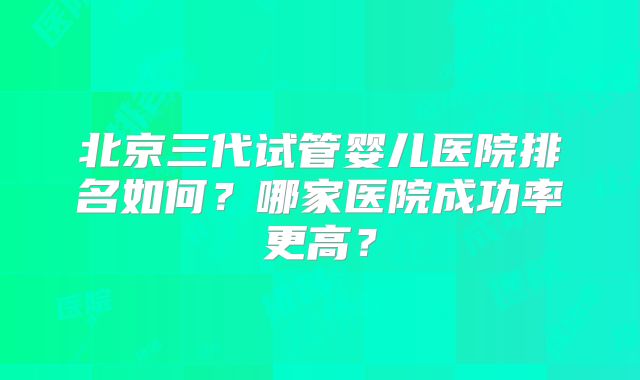 北京三代试管婴儿医院排名如何？哪家医院成功率更高？