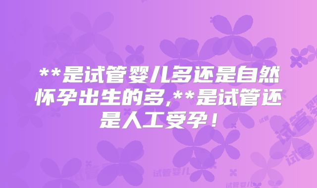 **是试管婴儿多还是自然怀孕出生的多,**是试管还是人工受孕！