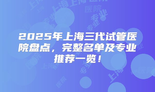 2025年上海三代试管医院盘点，完整名单及专业推荐一览！