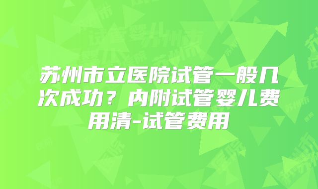 苏州市立医院试管一般几次成功?内附试管婴儿费用清-试管费用