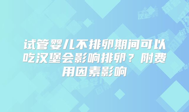 试管婴儿不排卵期间可以吃汉堡会影响排卵?附费用因素影响