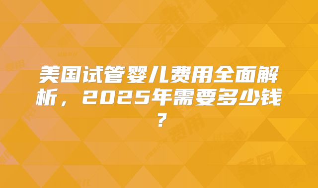 美国试管婴儿费用全面解析，2025年需要多少钱？