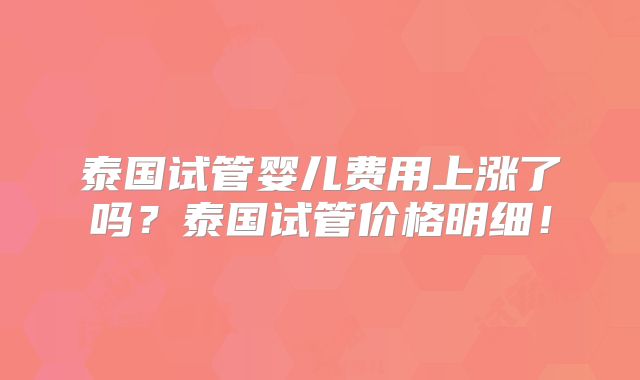 泰国试管婴儿费用上涨了吗?泰国试管价格明细!