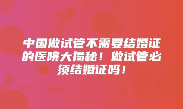 中国做试管不需要结婚证的医院大揭秘！做试管必须结婚证吗！