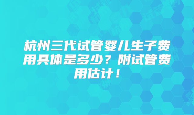 杭州三代试管婴儿生子费用具体是多少?附试管费用估计!