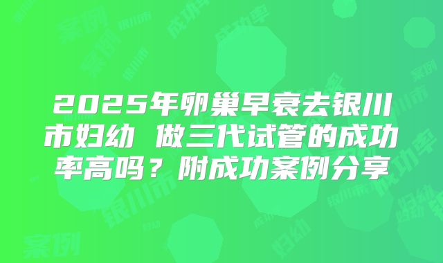 2025年卵巢早衰去银川市妇幼 做三代试管的成功率高吗?附成功案例分享