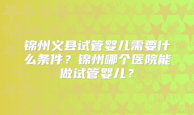 锦州义县试管婴儿需要什么条件？锦州哪个医院能做试管婴儿？