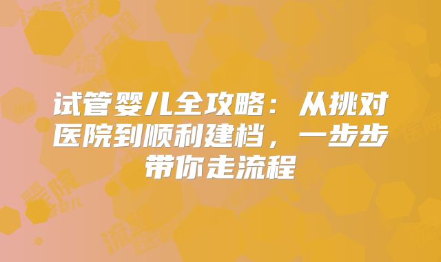 试管婴儿全攻略：从挑对医院到顺利建档，一步步带你走流程