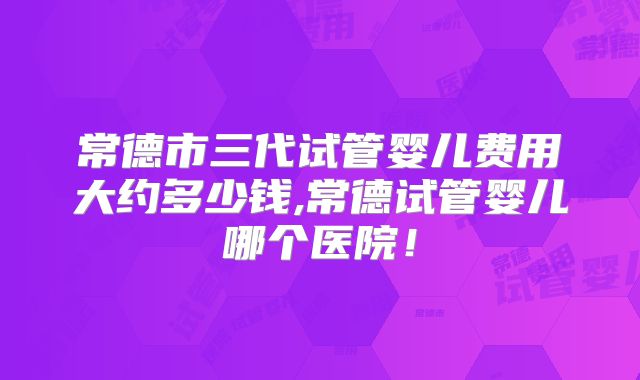 常德市三代试管婴儿费用大约多少钱,常德试管婴儿哪个医院!