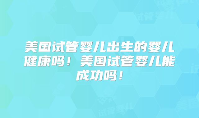 美国试管婴儿出生的婴儿健康吗!美国试管婴儿能成功吗!