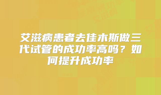艾滋病患者去佳木斯做三代试管的成功率高吗?如何提升成功率