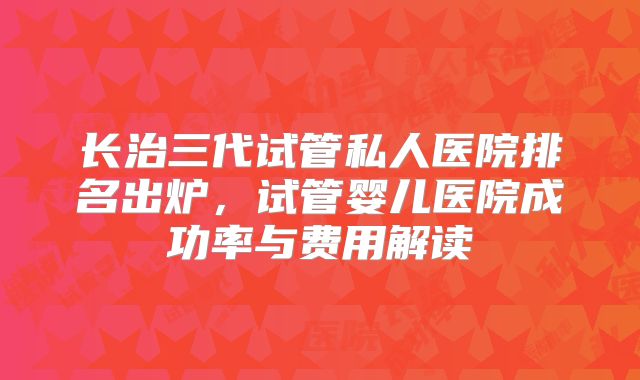 长治三代试管私人医院排名出炉，试管婴儿医院成功率与费用解读