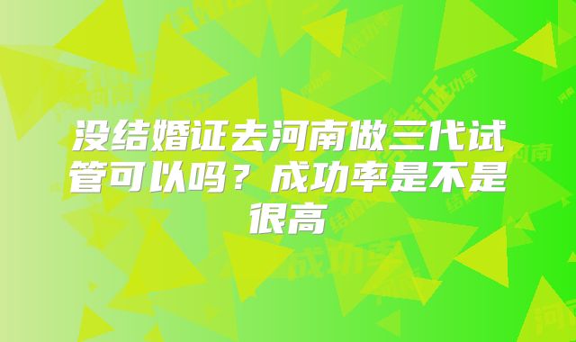 没结婚证去河南做三代试管可以吗？成功率是不是很高