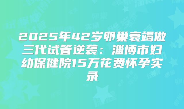 2025年42岁卵巢衰竭做三代试管逆袭：淄博市妇幼保健院15万花费怀孕实录
