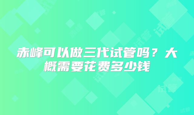 赤峰可以做三代试管吗？大概需要花费多少钱