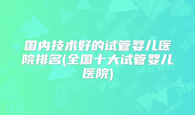国内技术好的试管婴儿医院排名(全国十大试管婴儿医院)