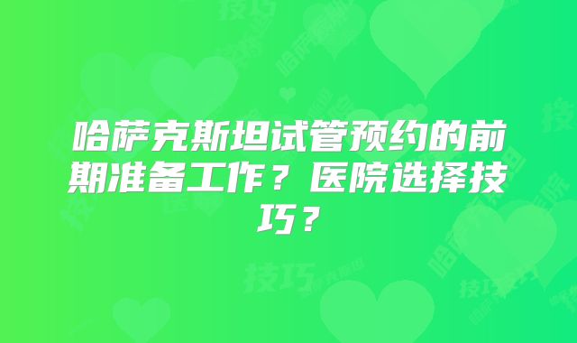哈萨克斯坦试管预约的前期准备工作？医院选择技巧？
