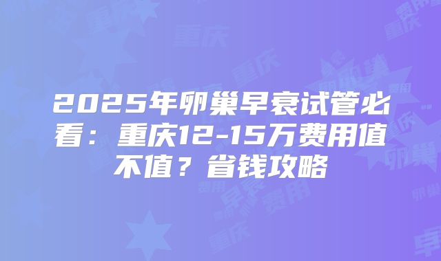 2025年卵巢早衰试管必看：重庆12-15万费用值不值？省钱攻略