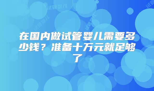 在国内做试管婴儿需要多少钱？准备十万元就足够了