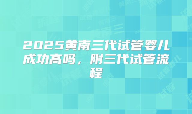 2025黄南三代试管婴儿成功高吗，附三代试管流程