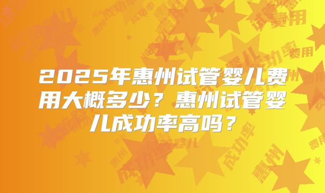 2025年惠州试管婴儿费用大概多少？惠州试管婴儿成功率高吗？