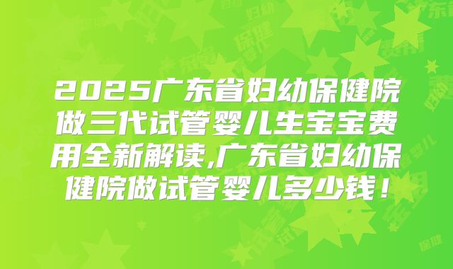 2025广东省妇幼保健院做三代试管婴儿生宝宝费用全新解读,广东省妇幼保健院做试管婴儿多少钱!