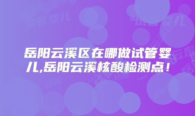 岳阳云溪区在哪做试管婴儿,岳阳云溪核酸检测点！