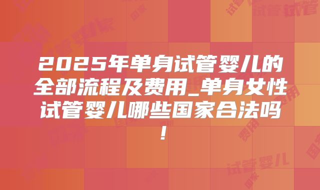 2025年单身试管婴儿的全部流程及费用_单身女性试管婴儿哪些国家合法吗！