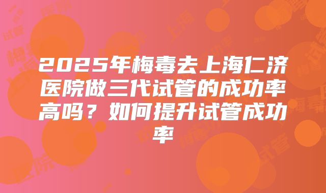 2025年梅毒去上海仁济医院做三代试管的成功率高吗？如何提升试管成功率
