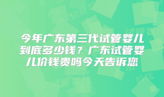 今年广东第三代试管婴儿到底多少钱？广东试管婴儿价钱贵吗今天告诉您