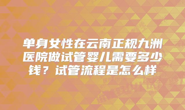 单身女性在云南正规九洲医院做试管婴儿需要多少钱？试管流程是怎么样