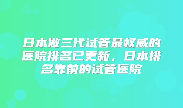 日本做三代试管最权威的医院排名已更新，日本排名靠前的试管医院