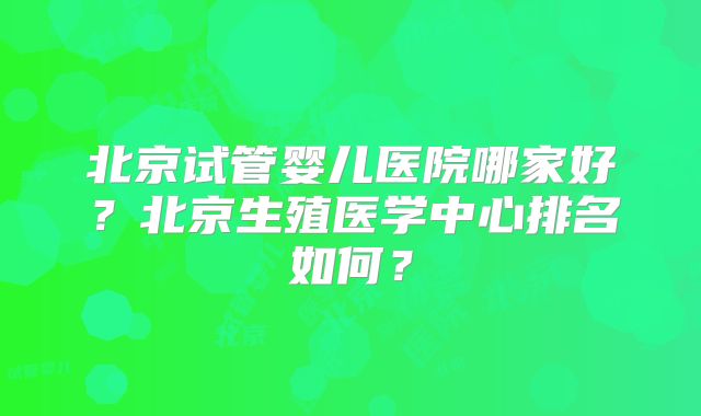 北京试管婴儿医院哪家好？北京生殖医学中心排名如何？