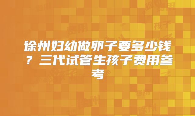 徐州妇幼做卵子要多少钱？三代试管生孩子费用参考
