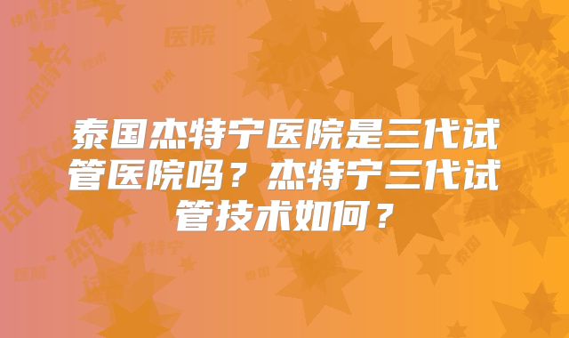 泰国杰特宁医院是三代试管医院吗？杰特宁三代试管技术如何？