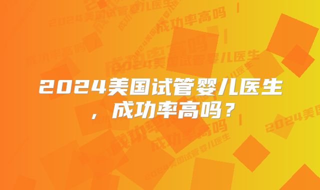 2024美国试管婴儿医生，成功率高吗？