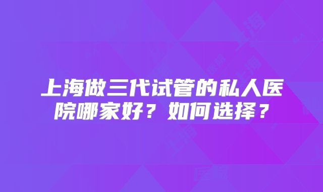 上海做三代试管的私人医院哪家好？如何选择？