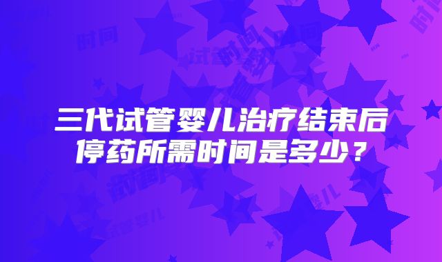 三代试管婴儿治疗结束后停药所需时间是多少？