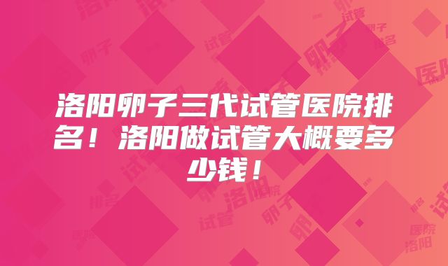 洛阳卵子三代试管医院排名！洛阳做试管大概要多少钱！
