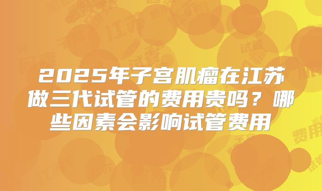 2025年子宫肌瘤在江苏做三代试管的费用贵吗？哪些因素会影响试管费用