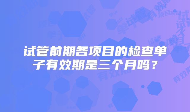 试管前期各项目的检查单子有效期是三个月吗？