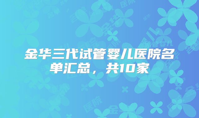 金华三代试管婴儿医院名单汇总，共10家