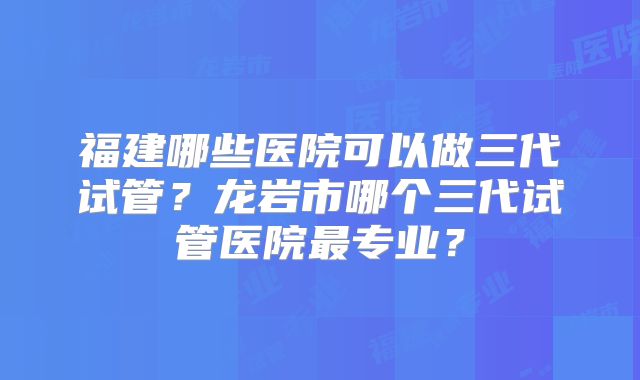 福建哪些医院可以做三代试管？龙岩市哪个三代试管医院最专业？