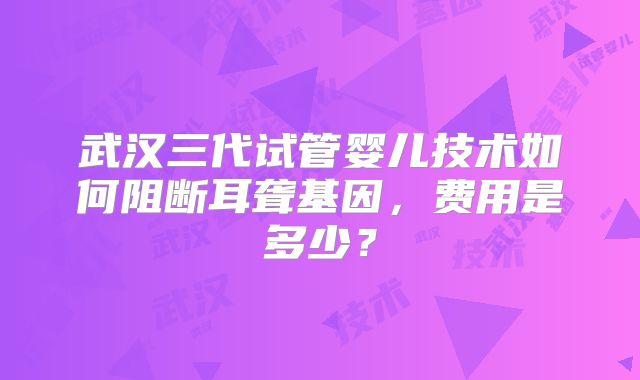 武汉三代试管婴儿技术如何阻断耳聋基因，费用是多少？