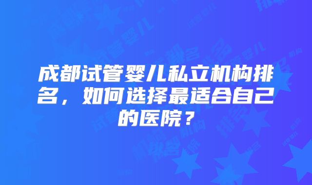 成都试管婴儿私立机构排名，如何选择最适合自己的医院？
