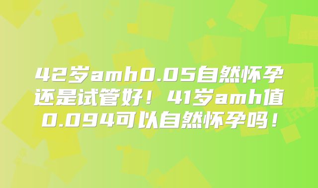 42岁amh0.05自然怀孕还是试管好！41岁amh值0.094可以自然怀孕吗！