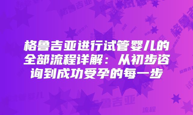 格鲁吉亚进行试管婴儿的全部流程详解：从初步咨询到成功受孕的每一步