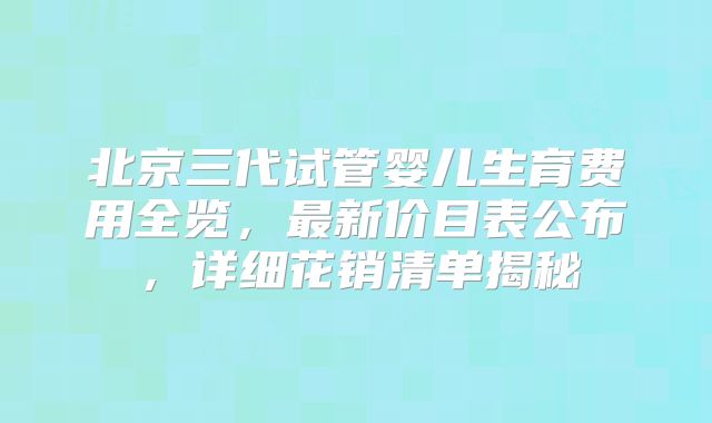 北京三代试管婴儿生育费用全览，最新价目表公布，详细花销清单揭秘