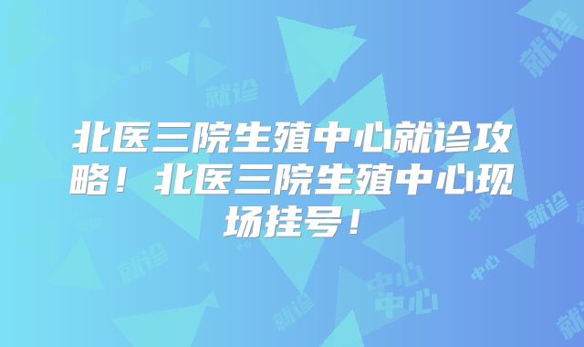北医三院生殖中心就诊攻略！北医三院生殖中心现场挂号！