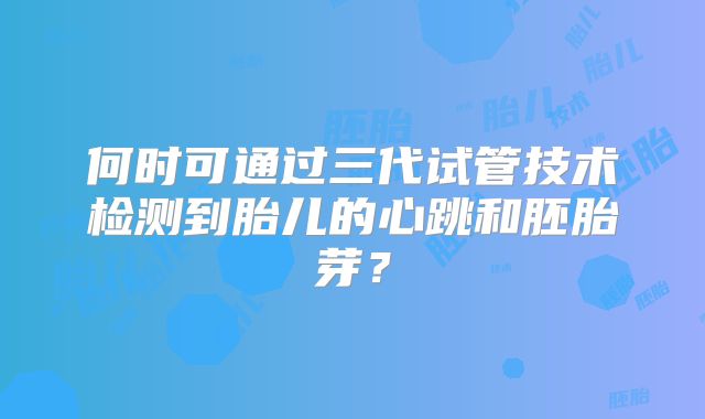 何时可通过三代试管技术检测到胎儿的心跳和胚胎芽?